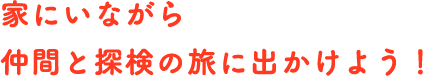 家にいながら仲間と探検の旅に出かけよう！